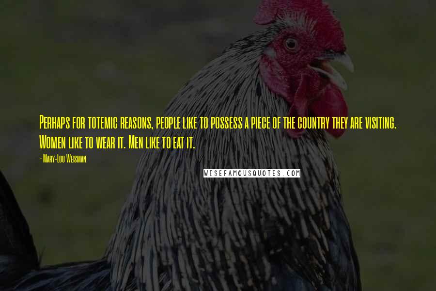 Mary-Lou Weisman Quotes: Perhaps for totemic reasons, people like to possess a piece of the country they are visiting. Women like to wear it. Men like to eat it.