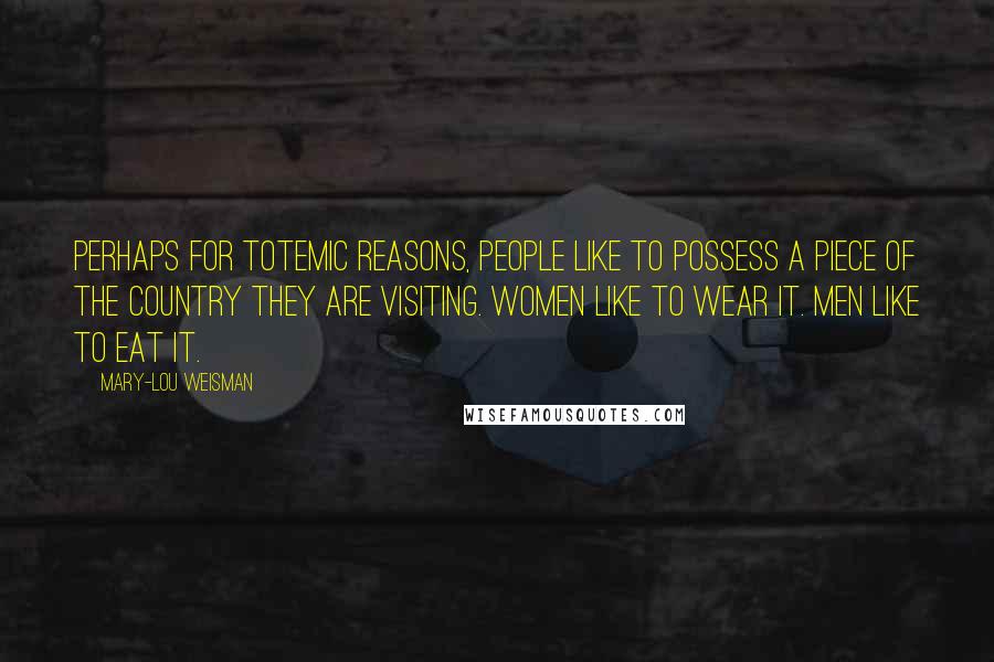 Mary-Lou Weisman Quotes: Perhaps for totemic reasons, people like to possess a piece of the country they are visiting. Women like to wear it. Men like to eat it.