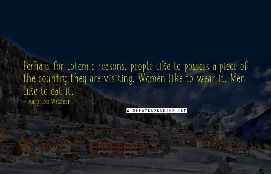 Mary-Lou Weisman Quotes: Perhaps for totemic reasons, people like to possess a piece of the country they are visiting. Women like to wear it. Men like to eat it.