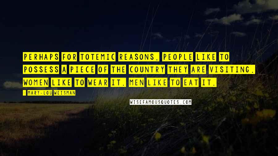 Mary-Lou Weisman Quotes: Perhaps for totemic reasons, people like to possess a piece of the country they are visiting. Women like to wear it. Men like to eat it.