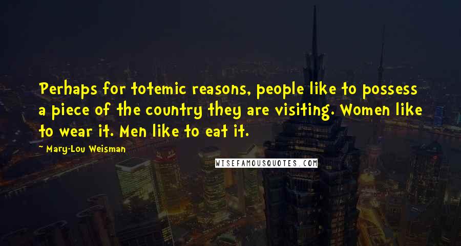 Mary-Lou Weisman Quotes: Perhaps for totemic reasons, people like to possess a piece of the country they are visiting. Women like to wear it. Men like to eat it.