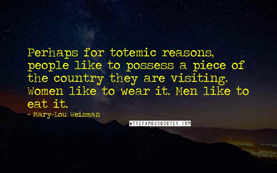 Mary-Lou Weisman Quotes: Perhaps for totemic reasons, people like to possess a piece of the country they are visiting. Women like to wear it. Men like to eat it.