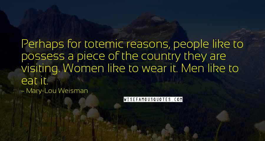 Mary-Lou Weisman Quotes: Perhaps for totemic reasons, people like to possess a piece of the country they are visiting. Women like to wear it. Men like to eat it.