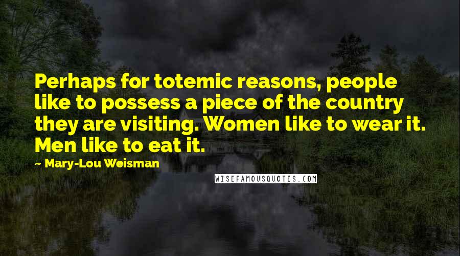 Mary-Lou Weisman Quotes: Perhaps for totemic reasons, people like to possess a piece of the country they are visiting. Women like to wear it. Men like to eat it.