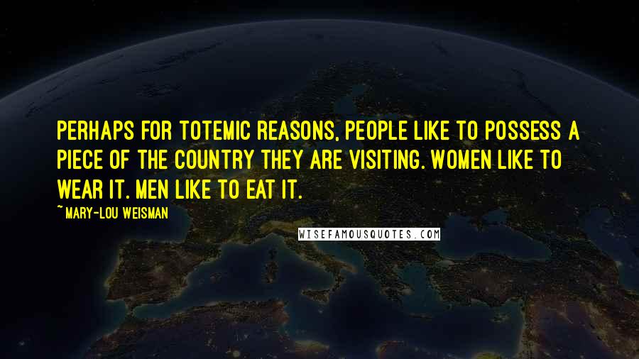 Mary-Lou Weisman Quotes: Perhaps for totemic reasons, people like to possess a piece of the country they are visiting. Women like to wear it. Men like to eat it.