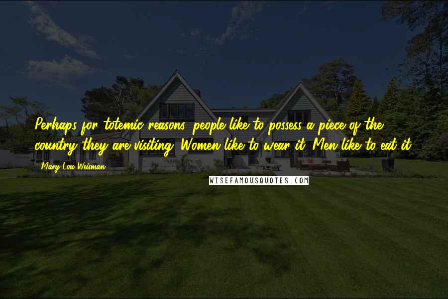 Mary-Lou Weisman Quotes: Perhaps for totemic reasons, people like to possess a piece of the country they are visiting. Women like to wear it. Men like to eat it.