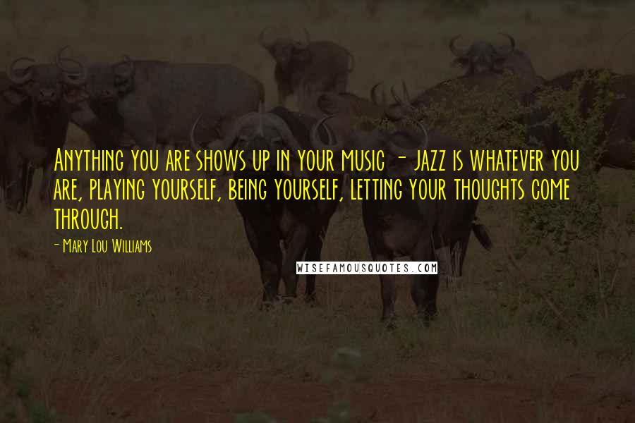 Mary Lou Williams Quotes: Anything you are shows up in your music - jazz is whatever you are, playing yourself, being yourself, letting your thoughts come through.
