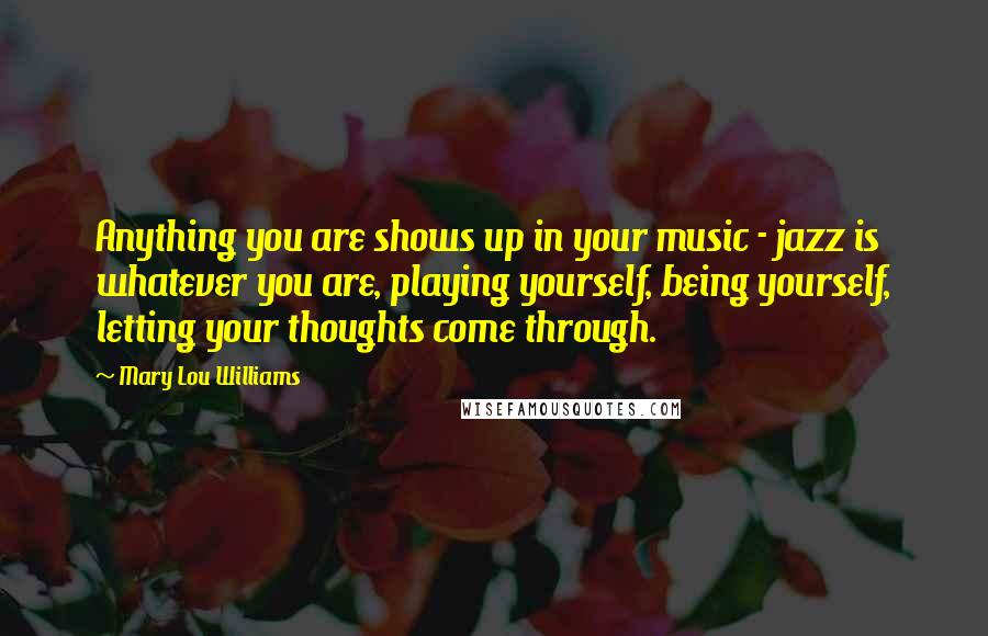 Mary Lou Williams Quotes: Anything you are shows up in your music - jazz is whatever you are, playing yourself, being yourself, letting your thoughts come through.