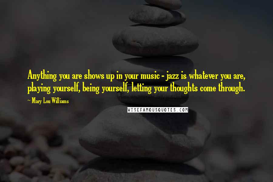 Mary Lou Williams Quotes: Anything you are shows up in your music - jazz is whatever you are, playing yourself, being yourself, letting your thoughts come through.