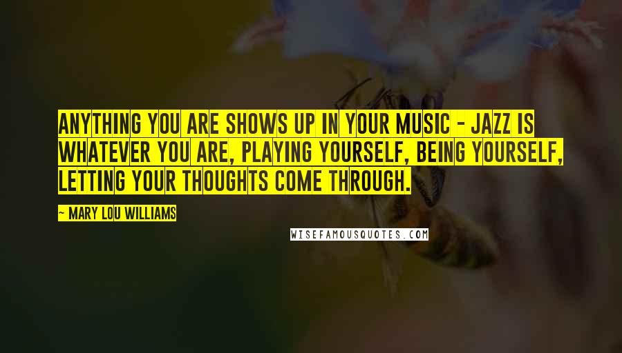 Mary Lou Williams Quotes: Anything you are shows up in your music - jazz is whatever you are, playing yourself, being yourself, letting your thoughts come through.