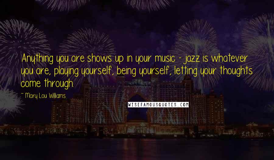 Mary Lou Williams Quotes: Anything you are shows up in your music - jazz is whatever you are, playing yourself, being yourself, letting your thoughts come through.