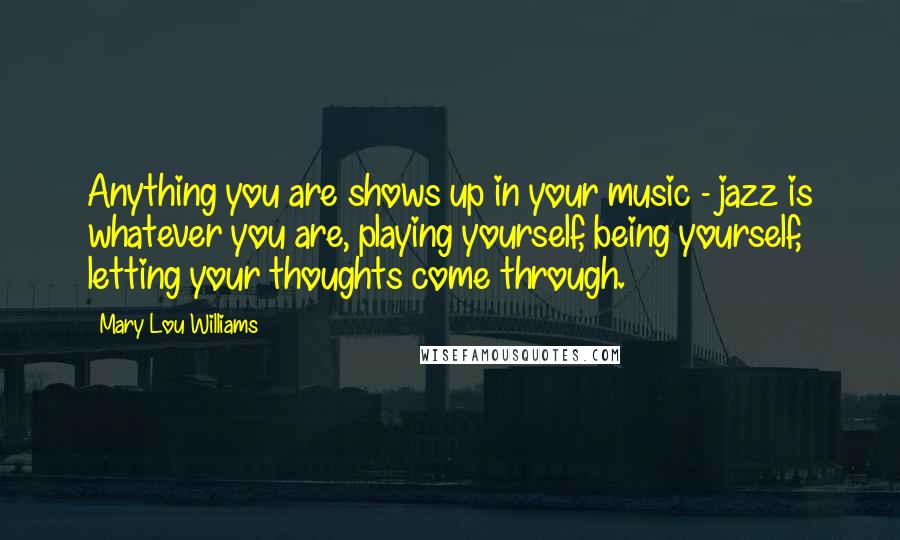 Mary Lou Williams Quotes: Anything you are shows up in your music - jazz is whatever you are, playing yourself, being yourself, letting your thoughts come through.