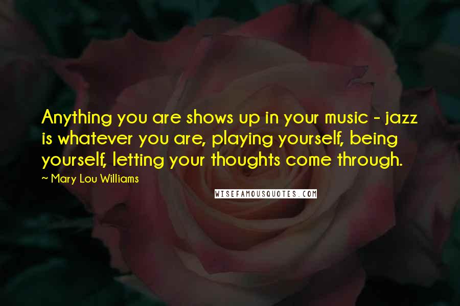 Mary Lou Williams Quotes: Anything you are shows up in your music - jazz is whatever you are, playing yourself, being yourself, letting your thoughts come through.