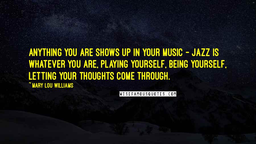 Mary Lou Williams Quotes: Anything you are shows up in your music - jazz is whatever you are, playing yourself, being yourself, letting your thoughts come through.