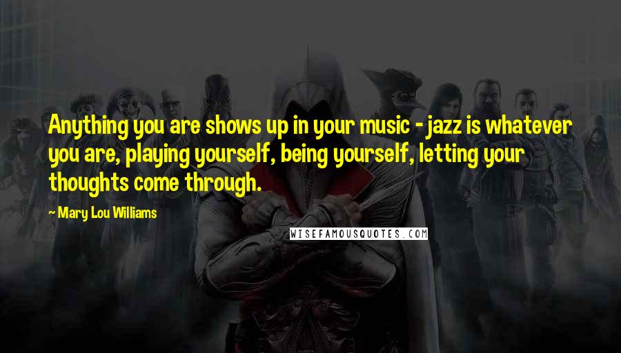 Mary Lou Williams Quotes: Anything you are shows up in your music - jazz is whatever you are, playing yourself, being yourself, letting your thoughts come through.