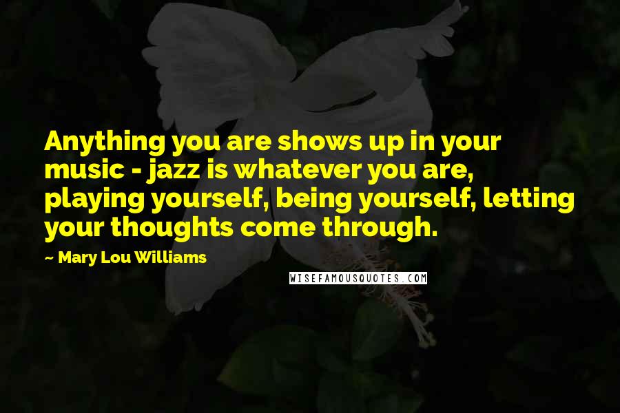Mary Lou Williams Quotes: Anything you are shows up in your music - jazz is whatever you are, playing yourself, being yourself, letting your thoughts come through.
