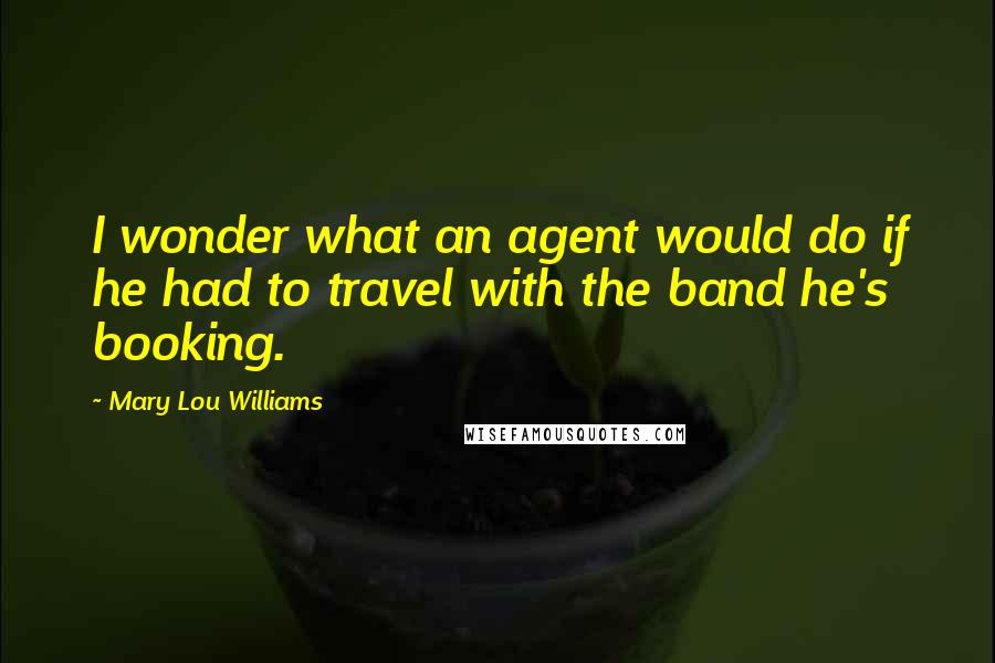 Mary Lou Williams Quotes: I wonder what an agent would do if he had to travel with the band he's booking.