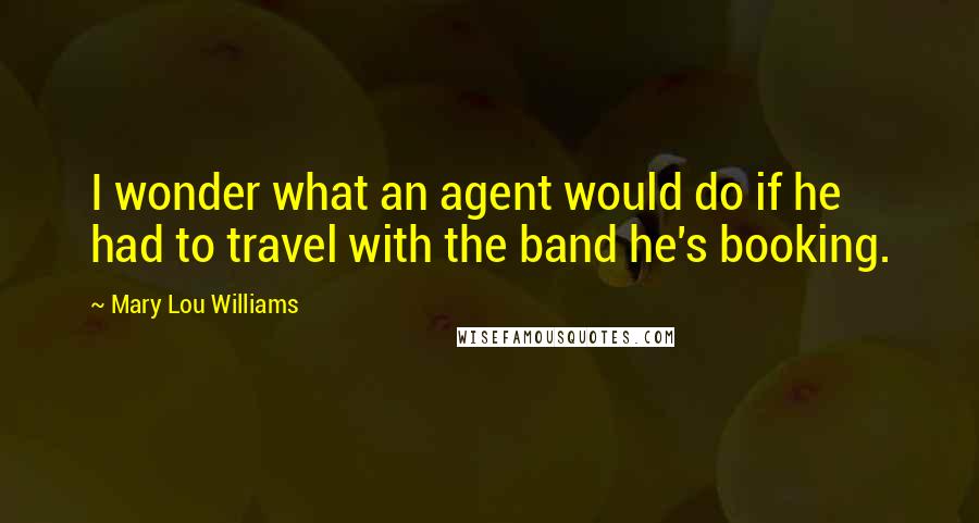 Mary Lou Williams Quotes: I wonder what an agent would do if he had to travel with the band he's booking.