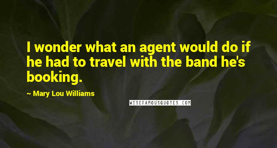 Mary Lou Williams Quotes: I wonder what an agent would do if he had to travel with the band he's booking.