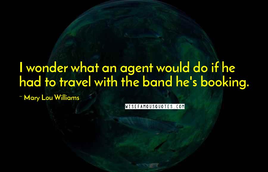 Mary Lou Williams Quotes: I wonder what an agent would do if he had to travel with the band he's booking.