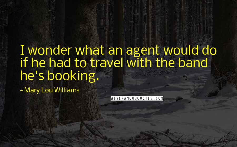 Mary Lou Williams Quotes: I wonder what an agent would do if he had to travel with the band he's booking.