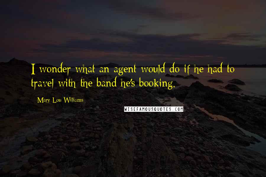 Mary Lou Williams Quotes: I wonder what an agent would do if he had to travel with the band he's booking.