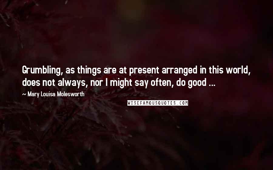 Mary Louisa Molesworth Quotes: Grumbling, as things are at present arranged in this world, does not always, nor I might say often, do good ...