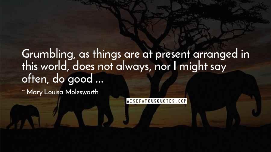 Mary Louisa Molesworth Quotes: Grumbling, as things are at present arranged in this world, does not always, nor I might say often, do good ...