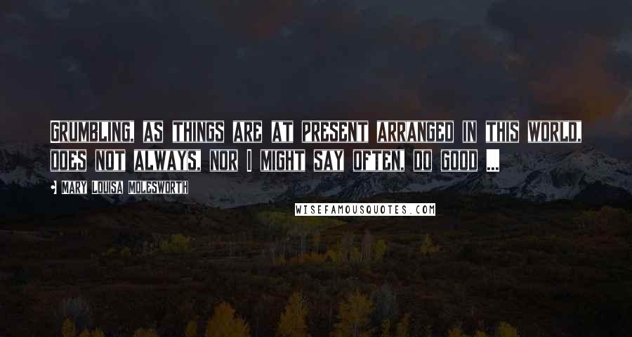 Mary Louisa Molesworth Quotes: Grumbling, as things are at present arranged in this world, does not always, nor I might say often, do good ...