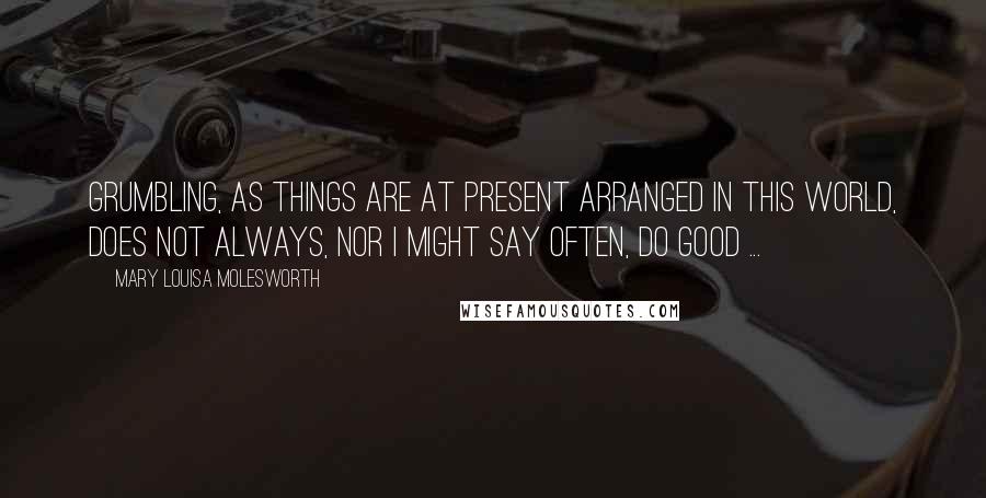 Mary Louisa Molesworth Quotes: Grumbling, as things are at present arranged in this world, does not always, nor I might say often, do good ...