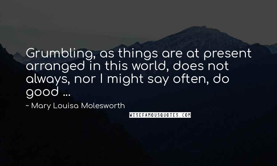 Mary Louisa Molesworth Quotes: Grumbling, as things are at present arranged in this world, does not always, nor I might say often, do good ...