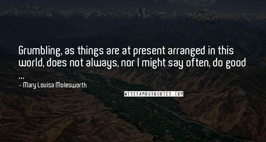 Mary Louisa Molesworth Quotes: Grumbling, as things are at present arranged in this world, does not always, nor I might say often, do good ...