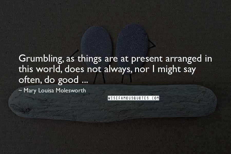 Mary Louisa Molesworth Quotes: Grumbling, as things are at present arranged in this world, does not always, nor I might say often, do good ...