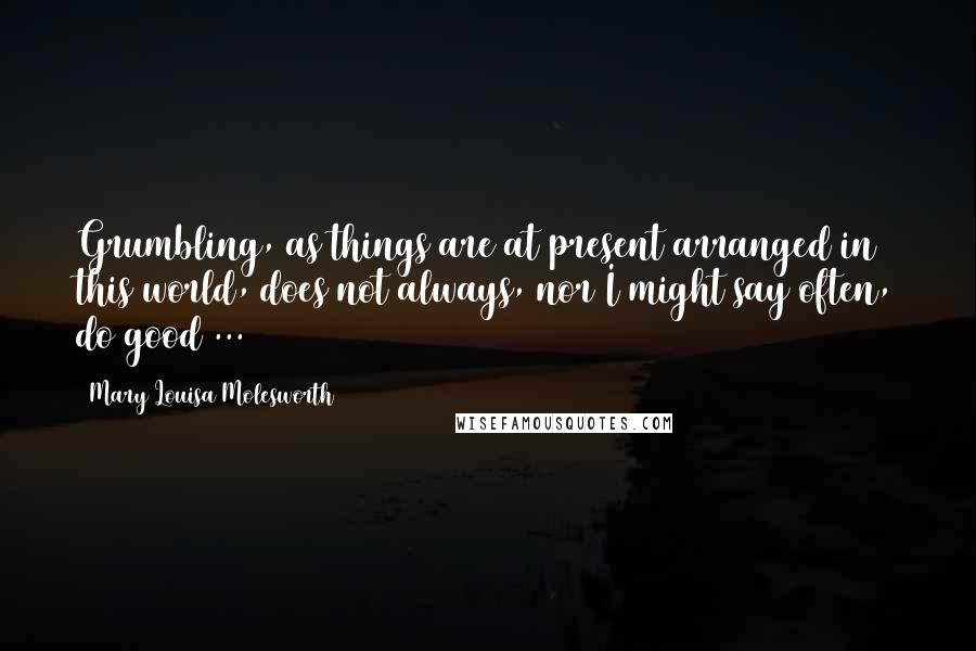 Mary Louisa Molesworth Quotes: Grumbling, as things are at present arranged in this world, does not always, nor I might say often, do good ...