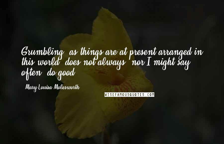 Mary Louisa Molesworth Quotes: Grumbling, as things are at present arranged in this world, does not always, nor I might say often, do good ...