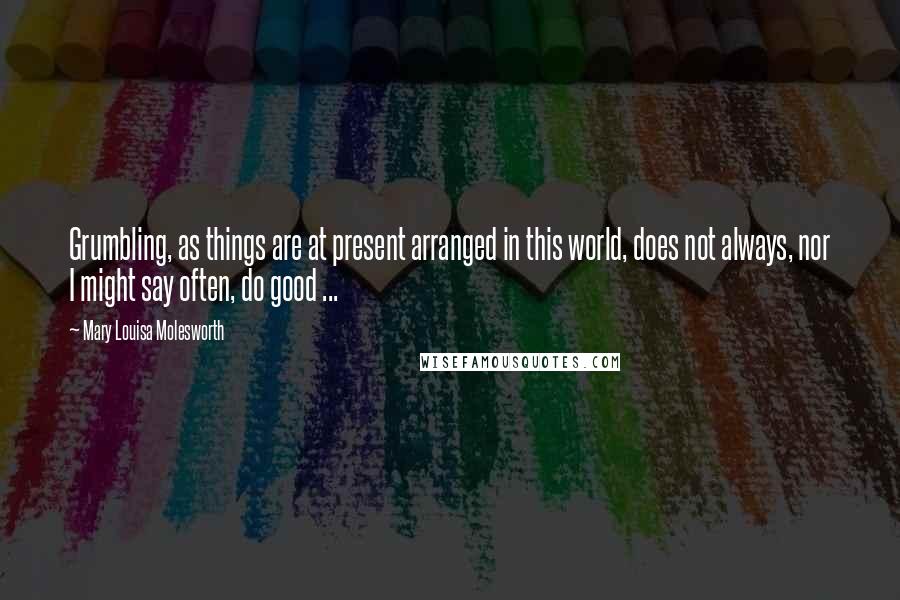 Mary Louisa Molesworth Quotes: Grumbling, as things are at present arranged in this world, does not always, nor I might say often, do good ...