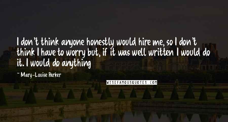 Mary-Louise Parker Quotes: I don't think anyone honestly would hire me, so I don't think I have to worry but, if it was well written I would do it. I would do anything