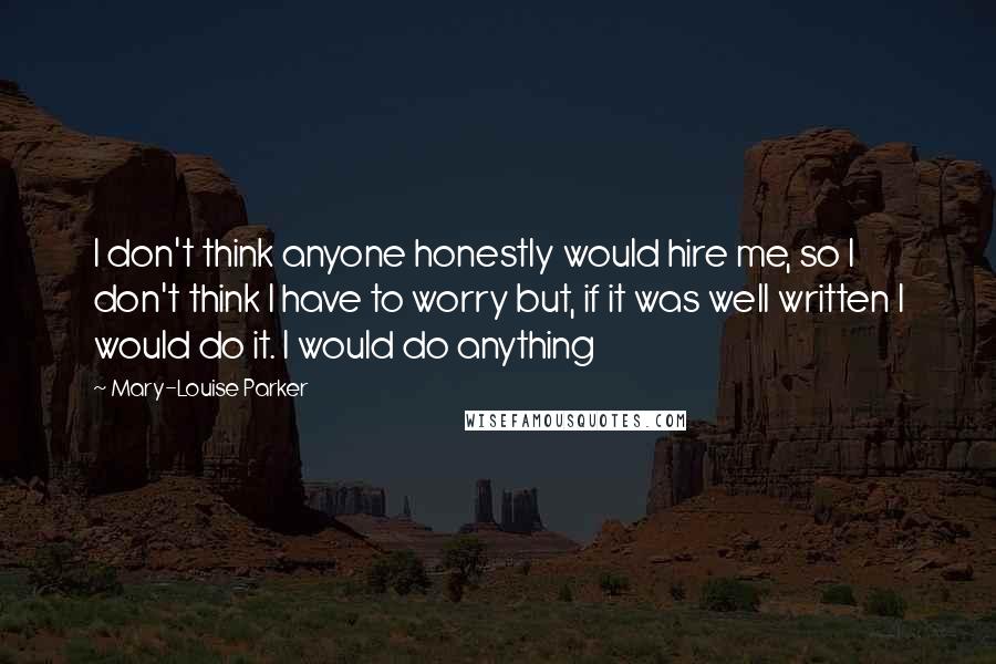 Mary-Louise Parker Quotes: I don't think anyone honestly would hire me, so I don't think I have to worry but, if it was well written I would do it. I would do anything