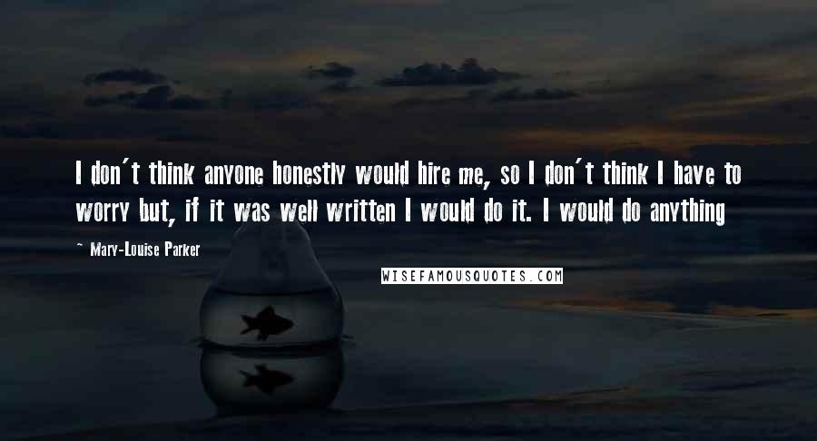 Mary-Louise Parker Quotes: I don't think anyone honestly would hire me, so I don't think I have to worry but, if it was well written I would do it. I would do anything