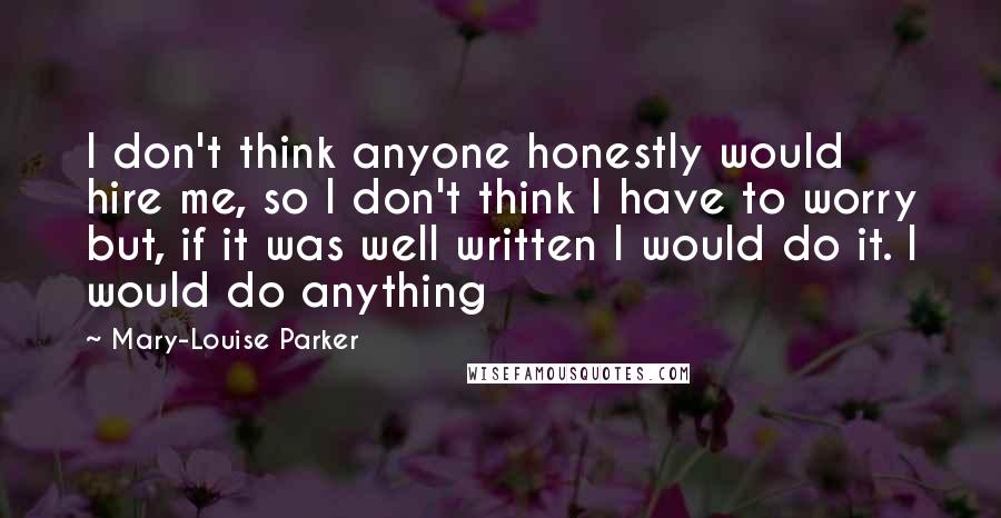 Mary-Louise Parker Quotes: I don't think anyone honestly would hire me, so I don't think I have to worry but, if it was well written I would do it. I would do anything