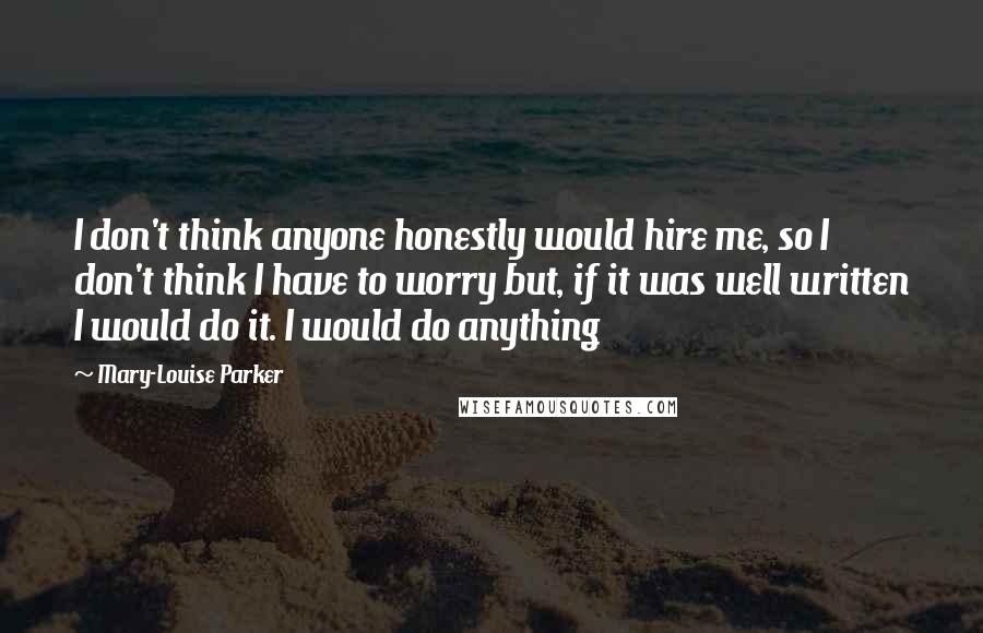 Mary-Louise Parker Quotes: I don't think anyone honestly would hire me, so I don't think I have to worry but, if it was well written I would do it. I would do anything