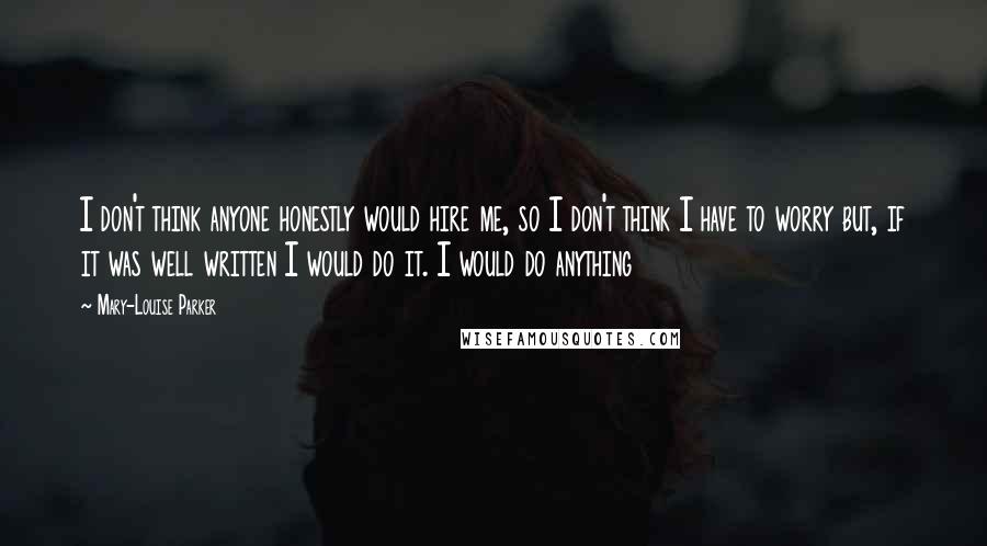 Mary-Louise Parker Quotes: I don't think anyone honestly would hire me, so I don't think I have to worry but, if it was well written I would do it. I would do anything
