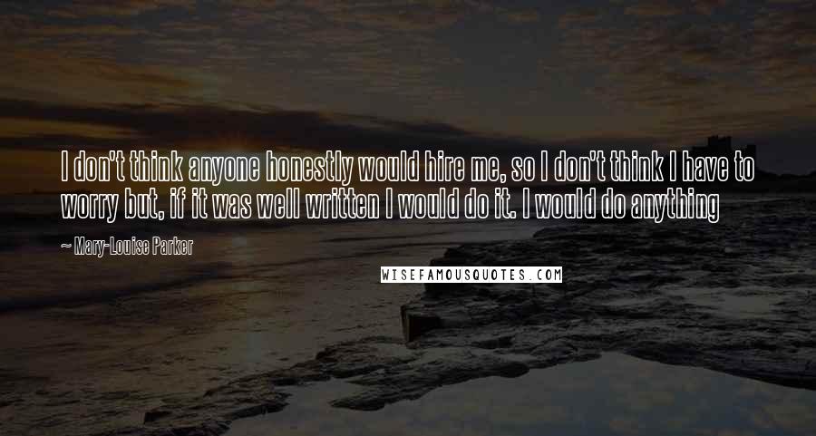 Mary-Louise Parker Quotes: I don't think anyone honestly would hire me, so I don't think I have to worry but, if it was well written I would do it. I would do anything