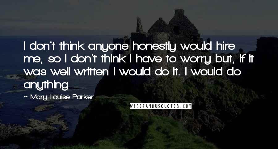 Mary-Louise Parker Quotes: I don't think anyone honestly would hire me, so I don't think I have to worry but, if it was well written I would do it. I would do anything