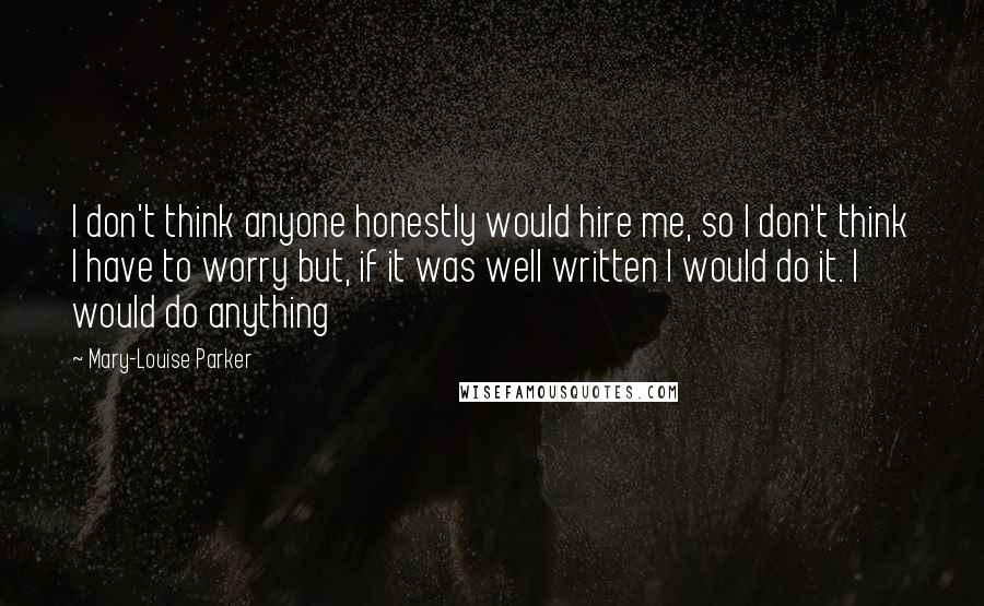 Mary-Louise Parker Quotes: I don't think anyone honestly would hire me, so I don't think I have to worry but, if it was well written I would do it. I would do anything