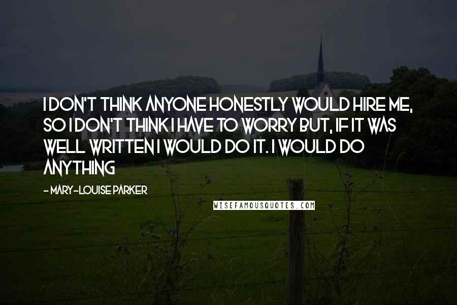 Mary-Louise Parker Quotes: I don't think anyone honestly would hire me, so I don't think I have to worry but, if it was well written I would do it. I would do anything