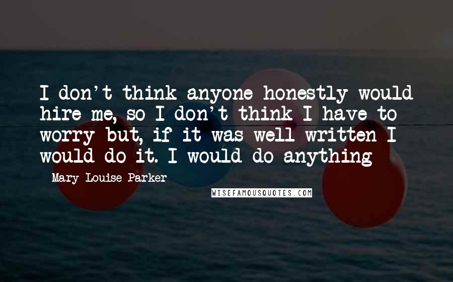 Mary-Louise Parker Quotes: I don't think anyone honestly would hire me, so I don't think I have to worry but, if it was well written I would do it. I would do anything