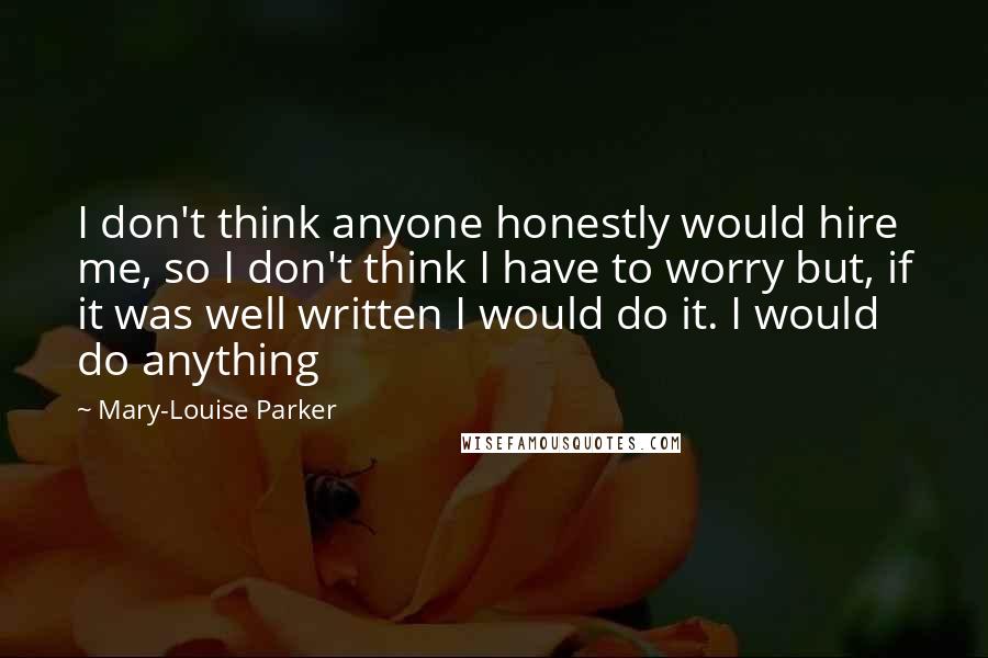 Mary-Louise Parker Quotes: I don't think anyone honestly would hire me, so I don't think I have to worry but, if it was well written I would do it. I would do anything