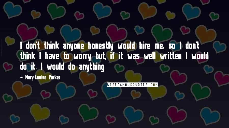 Mary-Louise Parker Quotes: I don't think anyone honestly would hire me, so I don't think I have to worry but, if it was well written I would do it. I would do anything