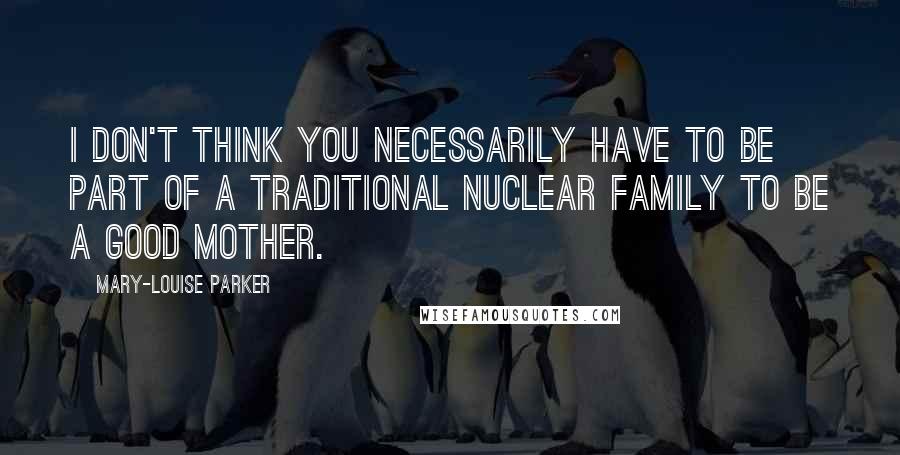 Mary-Louise Parker Quotes: I don't think you necessarily have to be part of a traditional nuclear family to be a good mother.